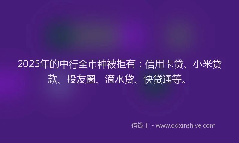 2025年的中行全币种被拒有：信用卡贷、小米贷款、投友圈、滴水贷、快贷通等。
