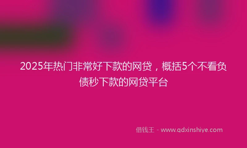 2025年热门非常好下款的网贷，概括5个不看负债秒下款的网贷平台