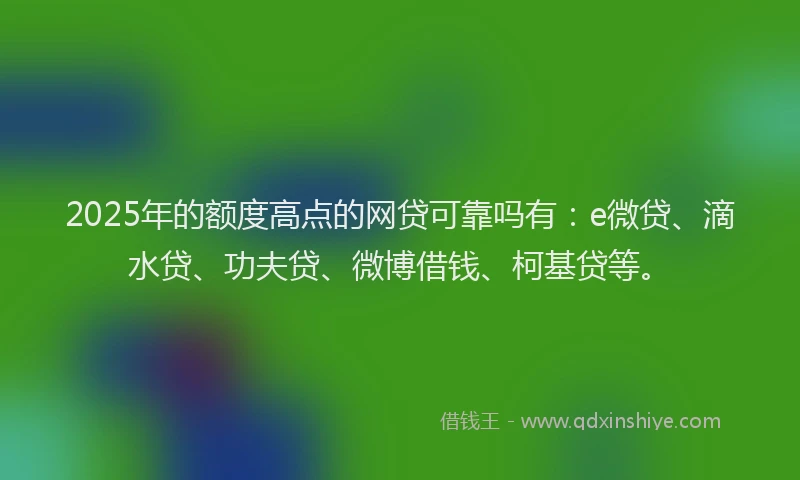 2025年的额度高点的网贷可靠吗有：e微贷、滴水贷、功夫贷、微博借钱、柯基贷等。