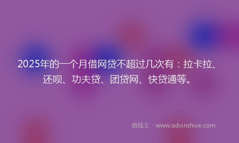 2025年的一个月借网贷不超过几次有：拉卡拉、还呗、功夫贷、团贷网、快贷通等。