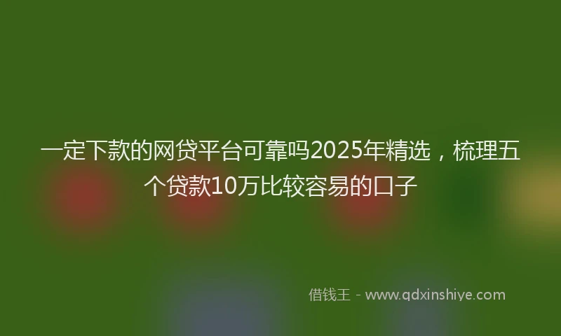 一定下款的网贷平台可靠吗2025年精选，梳理五个贷款10万比较容易的口子