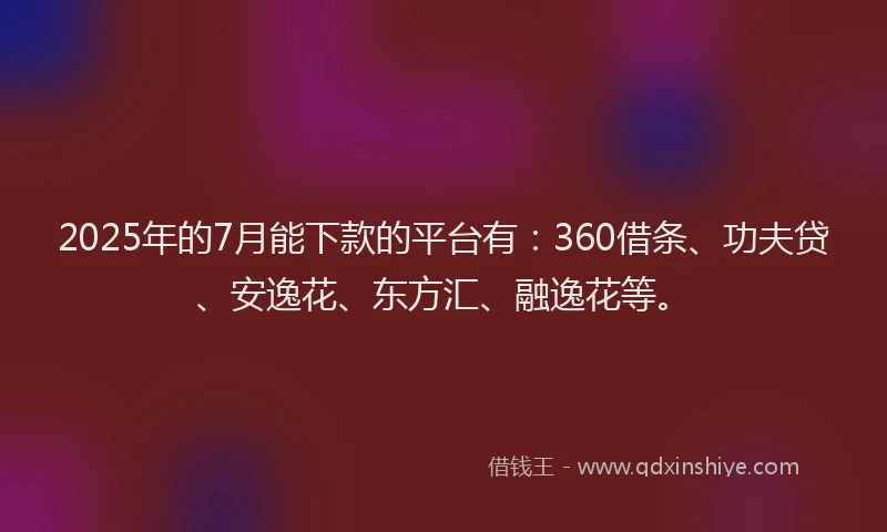 2025年的7月能下款的平台有：360借条、功夫贷、安逸花、东方汇、融逸花等。