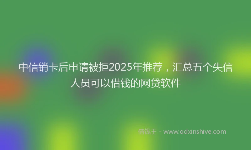 中信销卡后申请被拒2025年推荐，汇总五个失信人员可以借钱的网贷软件