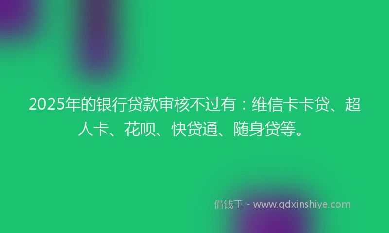 2025年的银行贷款审核不过有：维信卡卡贷、超人卡、花呗、快贷通、随身贷等。