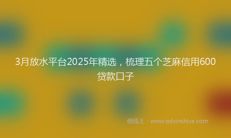 3月放水平台2025年精选，梳理五个芝麻信用600贷款口子