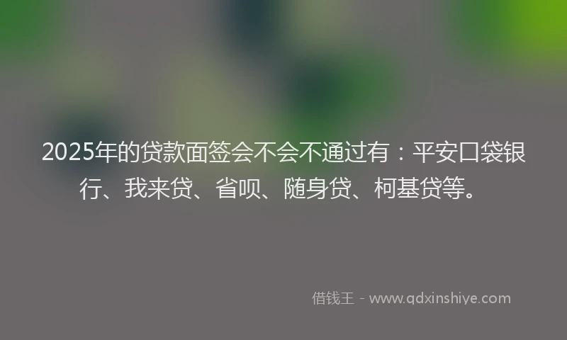 2025年的贷款面签会不会不通过有：平安口袋银行、我来贷、省呗、随身贷、柯基贷等。