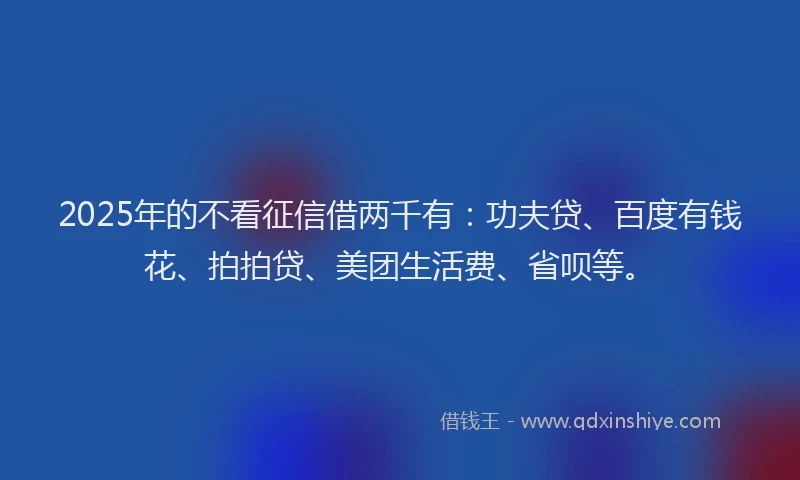 2025年的不看征信借两千有：功夫贷、百度有钱花、拍拍贷、美团生活费、省呗等。
