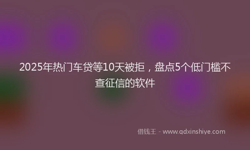 2025年热门车贷等10天被拒，盘点5个低门槛不查征信的软件