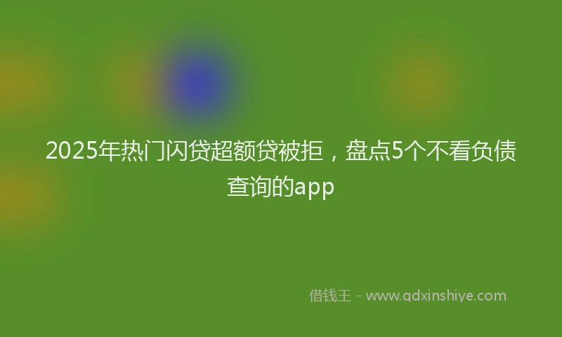 2025年热门闪贷超额贷被拒，盘点5个不看负债查询的app