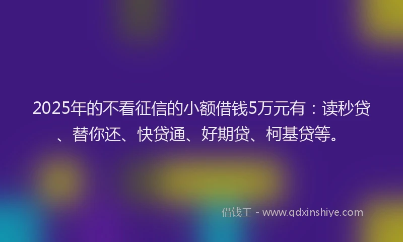 2025年的不看征信的小额借钱5万元有：读秒贷、替你还、快贷通、好期贷、柯基贷等。