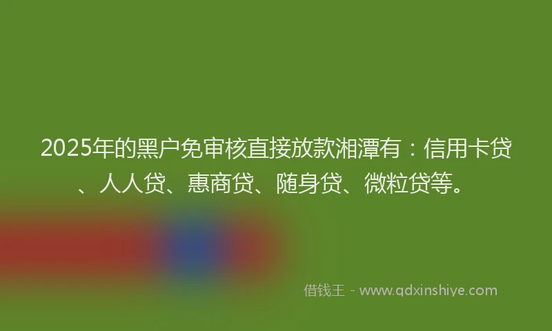 2025年的黑户免审核直接放款湘潭有：信用卡贷、人人贷、惠商贷、随身贷、微粒贷等。