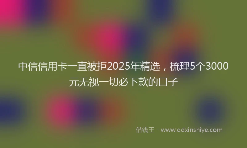中信信用卡一直被拒2025年精选，梳理5个3000元无视一切必下款的口子