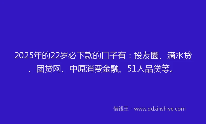 2025年的22岁必下款的口子有：投友圈、滴水贷、团贷网、中原消费金融、51人品贷等。