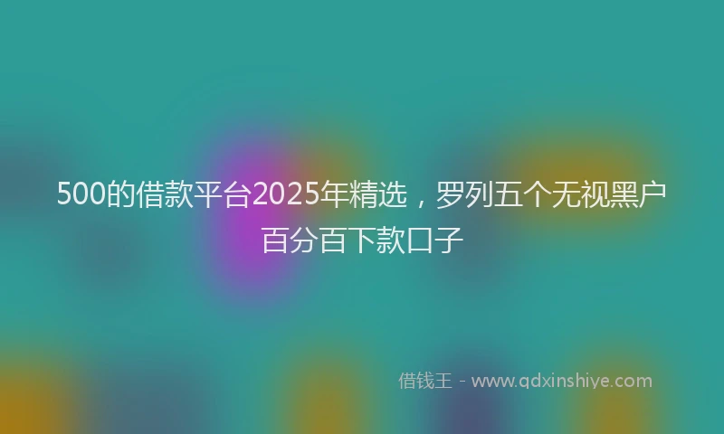 500的借款平台2025年精选，罗列五个无视黑户百分百下款口子