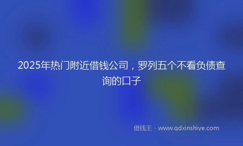 2025年热门附近借钱公司，罗列五个不看负债查询的口子