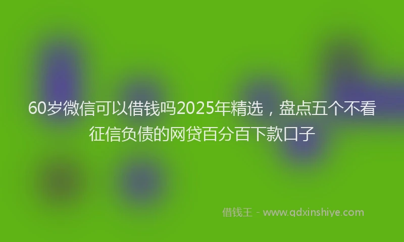 60岁微信可以借钱吗2025年精选，盘点五个不看征信负债的网贷百分百下款口子