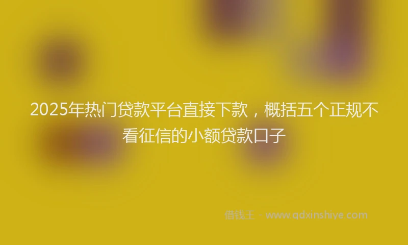 2025年热门贷款平台直接下款，概括五个正规不看征信的小额贷款口子