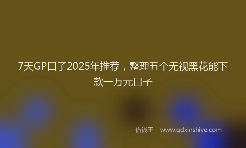 7天GP口子2025年推荐，整理五个无视黑花能下款一万元口子