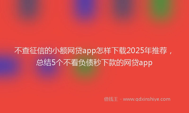 不查征信的小额网贷app怎样下载2025年推荐，总结5个不看负债秒下款的网贷app