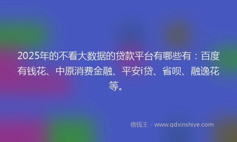 2025年的不看大数据的贷款平台有哪些有：百度有钱花、中原消费金融、平安i贷、省呗、融逸花等。