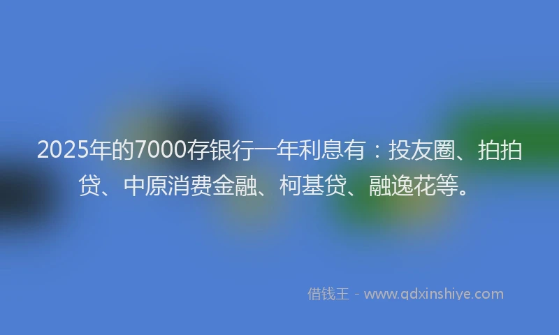 2025年的7000存银行一年利息有：投友圈、拍拍贷、中原消费金融、柯基贷、融逸花等。