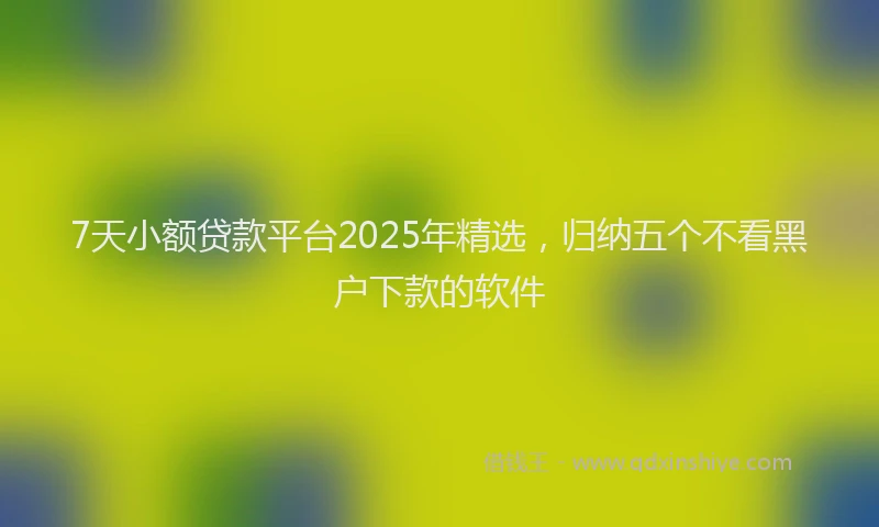 7天小额贷款平台2025年精选，归纳五个不看黑户下款的软件