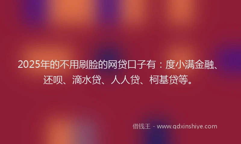 2025年的不用刷脸的网贷口子有：度小满金融、还呗、滴水贷、人人贷、柯基贷等。