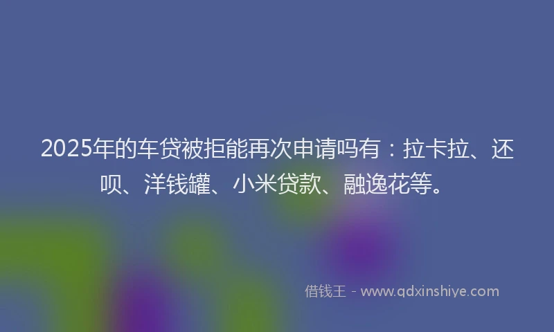2025年的车贷被拒能再次申请吗有：拉卡拉、还呗、洋钱罐、小米贷款、融逸花等。