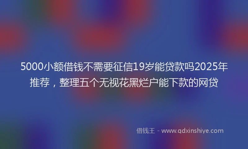 5000小额借钱不需要征信19岁能贷款吗2025年推荐，整理五个无视花黑烂户能下款的网贷