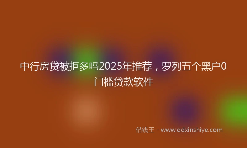 中行房贷被拒多吗2025年推荐，罗列五个黑户0门槛贷款软件