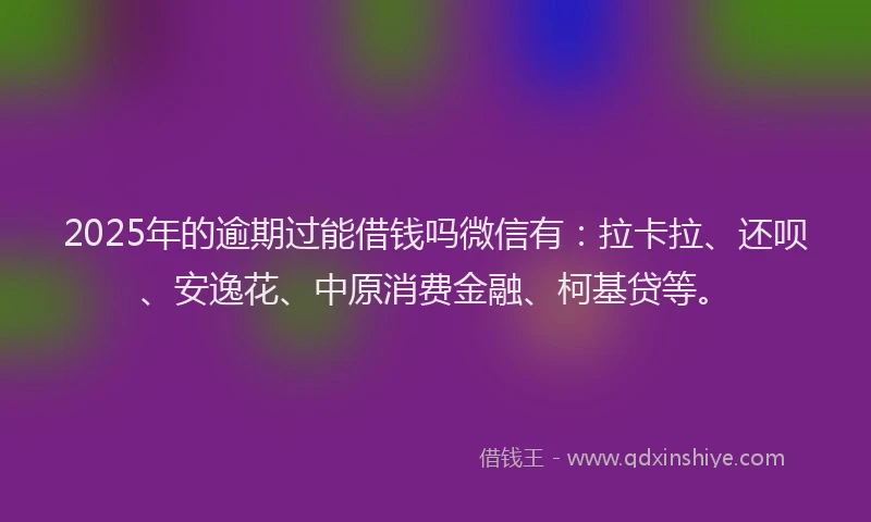 2025年的逾期过能借钱吗微信有：拉卡拉、还呗、安逸花、中原消费金融、柯基贷等。