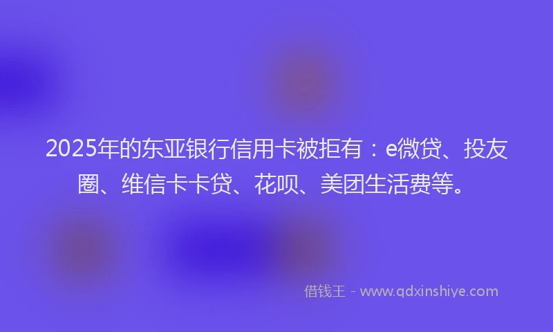 2025年的东亚银行信用卡被拒有：e微贷、投友圈、维信卡卡贷、花呗、美团生活费等。