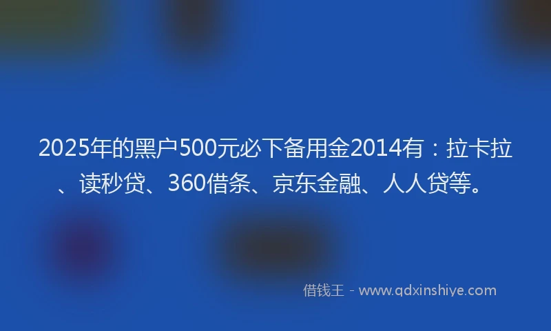 2025年的黑户500元必下备用金2014有：拉卡拉、读秒贷、360借条、京东金融、人人贷等。
