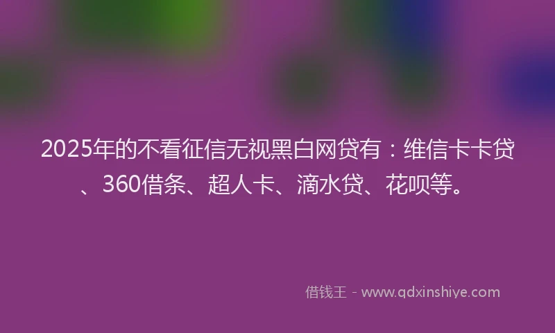 2025年的不看征信无视黑白网贷有：维信卡卡贷、360借条、超人卡、滴水贷、花呗等。