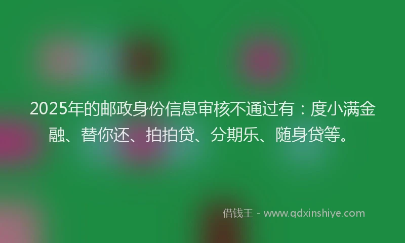 2025年的邮政身份信息审核不通过有：度小满金融、替你还、拍拍贷、分期乐、随身贷等。