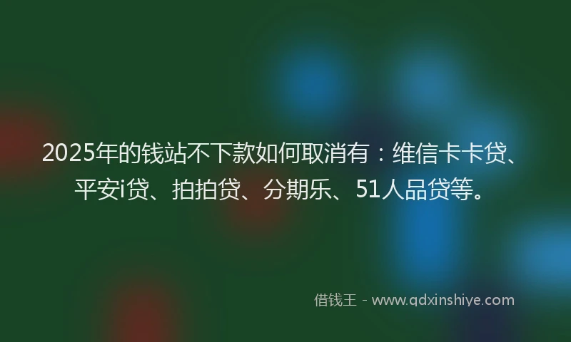 2025年的钱站不下款如何取消有：维信卡卡贷、平安i贷、拍拍贷、分期乐、51人品贷等。
