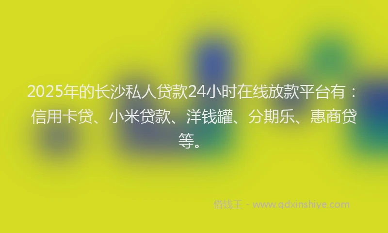 2025年的长沙私人贷款24小时在线放款平台有：信用卡贷、小米贷款、洋钱罐、分期乐、惠商贷等。