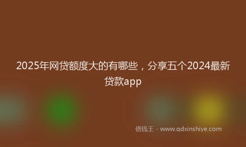 2025年网贷额度大的有哪些，分享五个2024最新贷款app