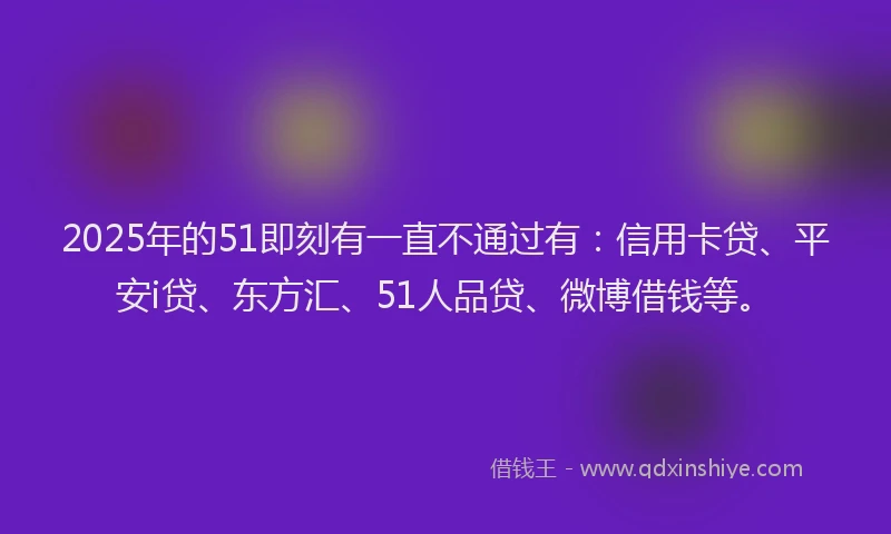 2025年的51即刻有一直不通过有：信用卡贷、平安i贷、东方汇、51人品贷、微博借钱等。