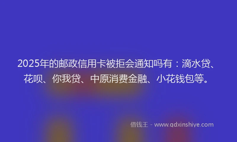 2025年的邮政信用卡被拒会通知吗有：滴水贷、花呗、你我贷、中原消费金融、小花钱包等。
