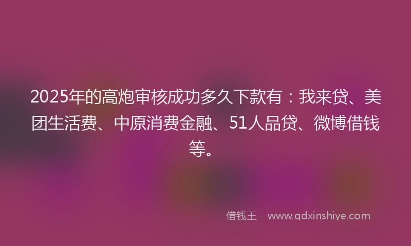 2025年的高炮审核成功多久下款有：我来贷、美团生活费、中原消费金融、51人品贷、微博借钱等。