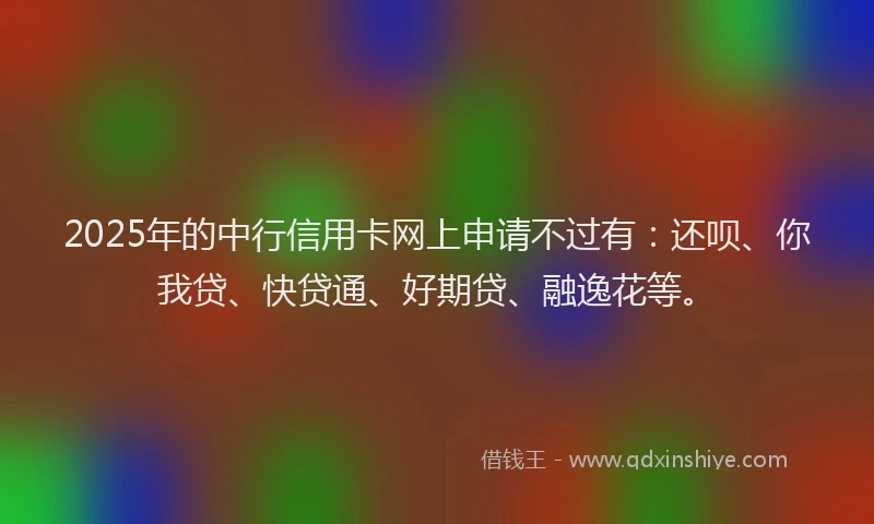 2025年的中行信用卡网上申请不过有：还呗、你我贷、快贷通、好期贷、融逸花等。