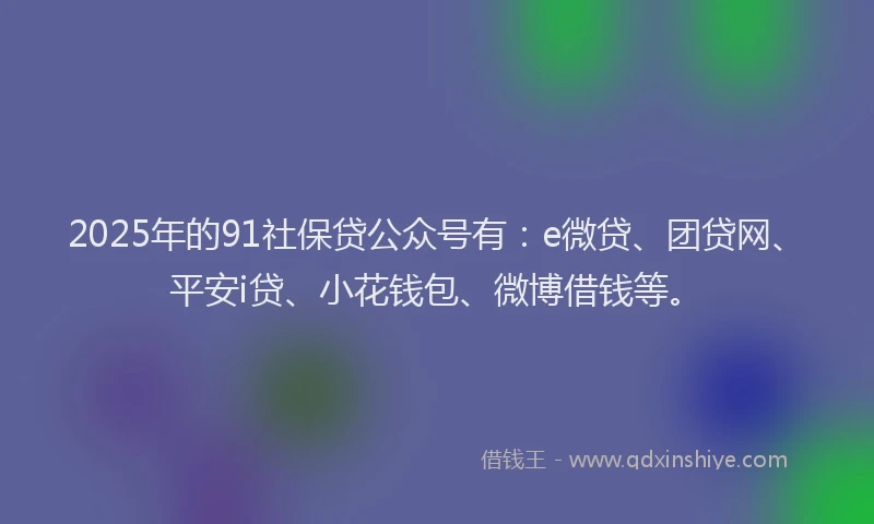 2025年的91社保贷公众号有：e微贷、团贷网、平安i贷、小花钱包、微博借钱等。