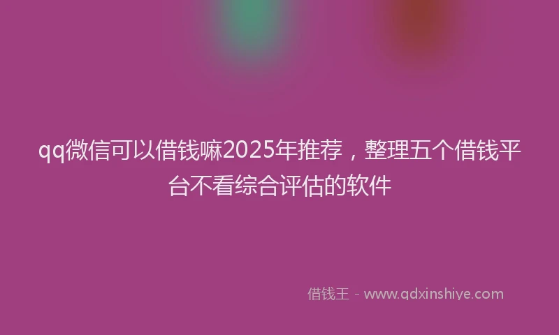 qq微信可以借钱嘛2025年推荐，整理五个借钱平台不看综合评估的软件
