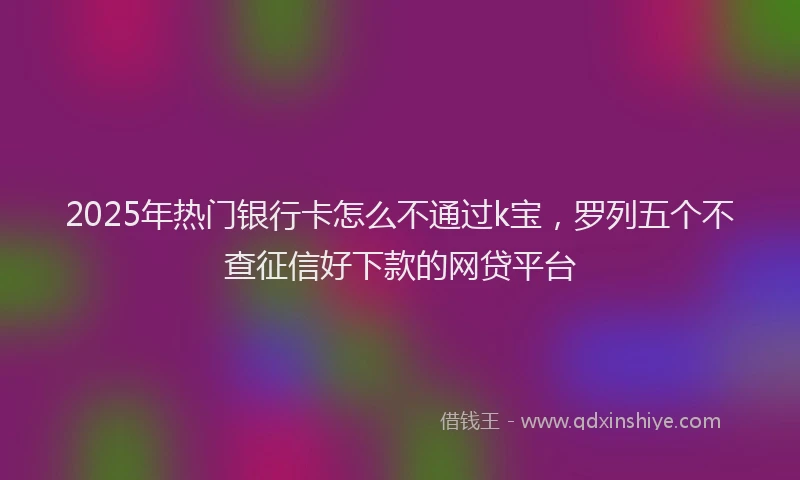 2025年热门银行卡怎么不通过k宝，罗列五个不查征信好下款的网贷平台