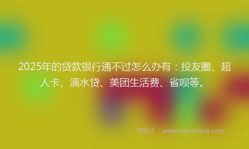2025年的贷款银行通不过怎么办有：投友圈、超人卡、滴水贷、美团生活费、省呗等。