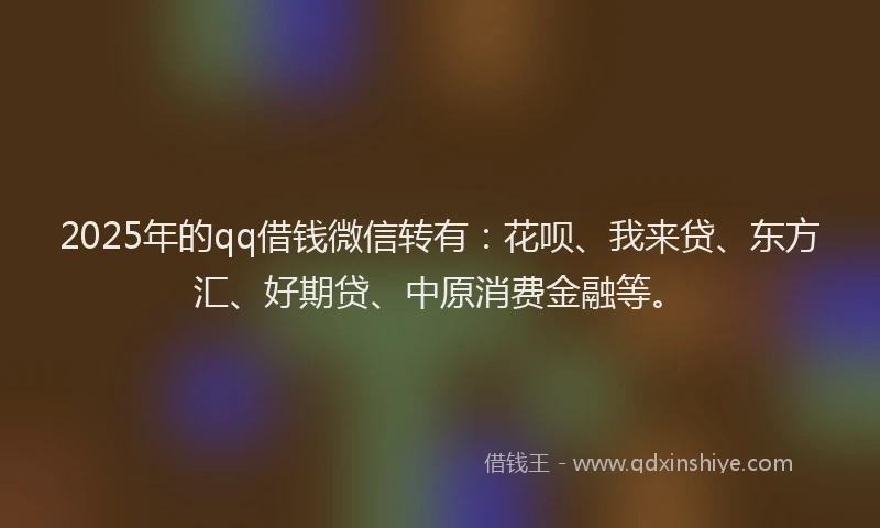 2025年的qq借钱微信转有：花呗、我来贷、东方汇、好期贷、中原消费金融等。