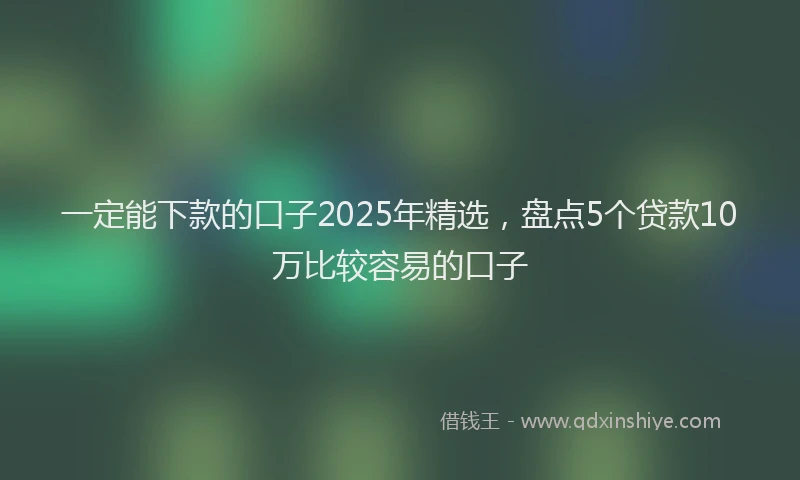 一定能下款的口子2025年精选，盘点5个贷款10万比较容易的口子