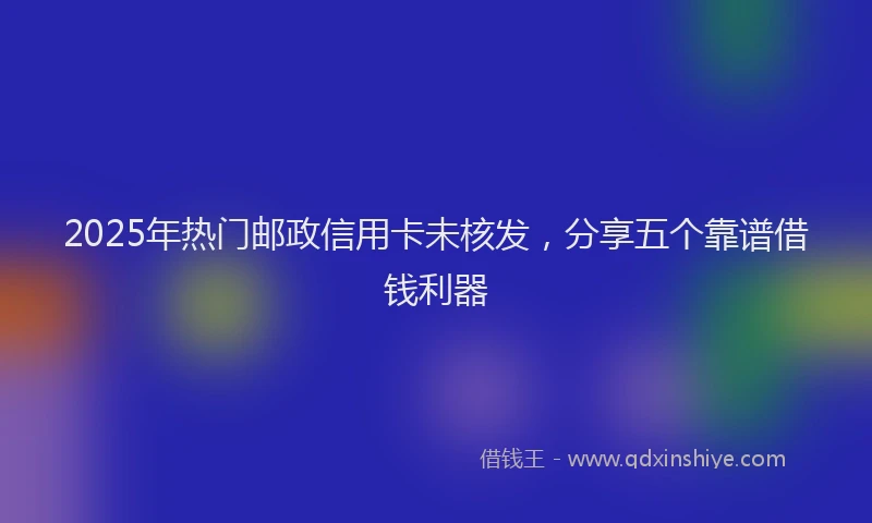 2025年热门邮政信用卡未核发，分享五个靠谱借钱利器