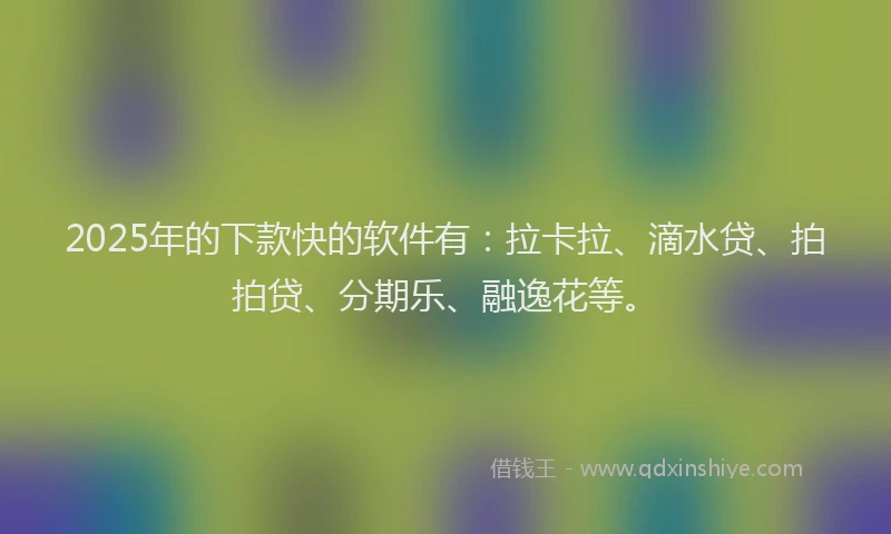 2025年的下款快的软件有：拉卡拉、滴水贷、拍拍贷、分期乐、融逸花等。